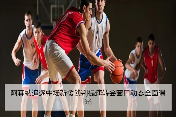 阿森纳追逐中场新援谈判提速转会窗口动态全面曝光