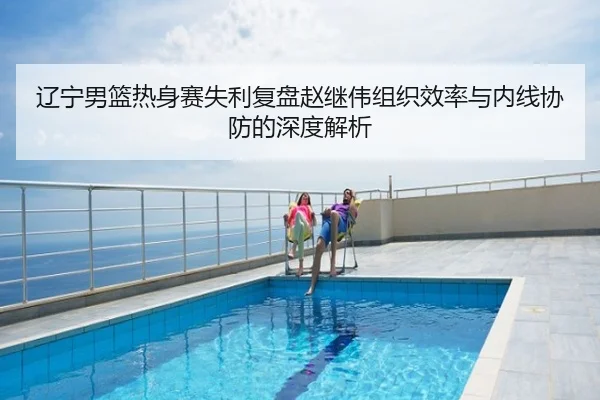 辽宁男篮热身赛失利复盘赵继伟组织效率与内线协防的深度解析
