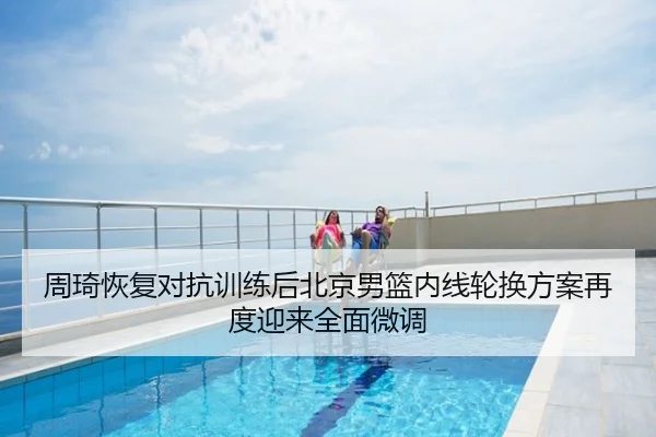 周琦恢复对抗训练后北京男篮内线轮换方案再度迎来全面微调