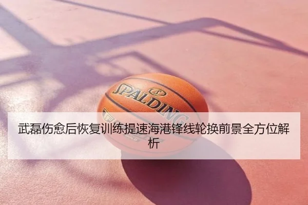 武磊伤愈后恢复训练提速海港锋线轮换前景全方位解析