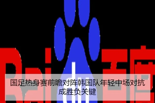 国足热身赛前瞻对阵韩国队年轻中场对抗成胜负关键