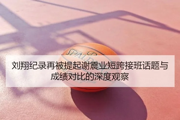 刘翔纪录再被提起谢震业短跨接班话题与成绩对比的深度观察