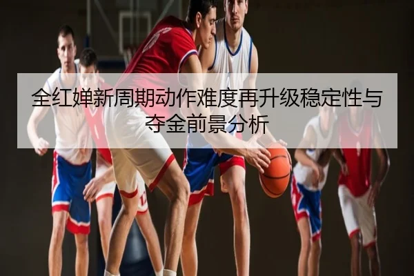全红婵新周期动作难度再升级稳定性与夺金前景分析