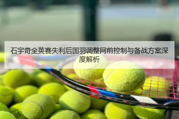 石宇奇全英赛失利后国羽调整网前控制与备战方案深度解析