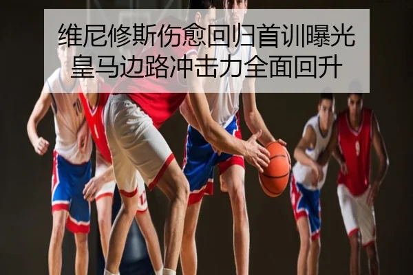 维尼修斯伤愈回归首训曝光 皇马边路冲击力全面回升