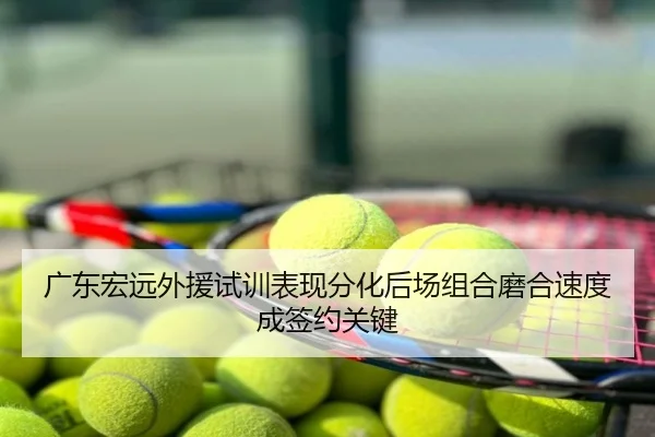 广东宏远外援试训表现分化后场组合磨合速度成签约关键