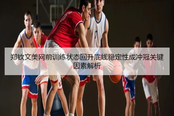 郑钦文美网前训练状态回升底线稳定性成冲冠关键因素解析