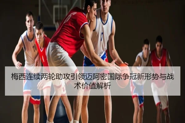 梅西连续两轮助攻引领迈阿密国际争冠新形势与战术价值解析
