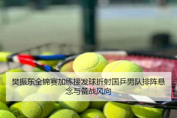 樊振东全锦赛加练接发球折射国乒男队排阵悬念与备战风向