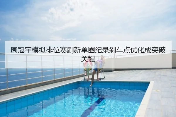 周冠宇模拟排位赛刷新单圈纪录刹车点优化成突破关键