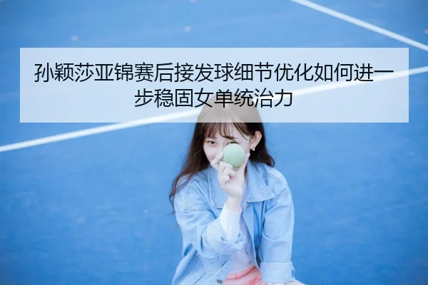 孙颖莎亚锦赛后接发球细节优化如何进一步稳固女单统治力
