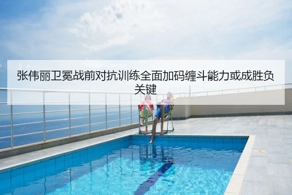 张伟丽卫冕战前对抗训练全面加码缠斗能力或成胜负关键