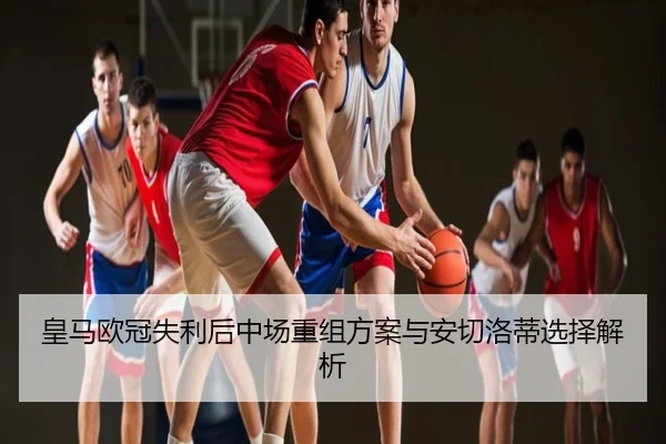 皇马欧冠失利后中场重组方案与安切洛蒂选择解析